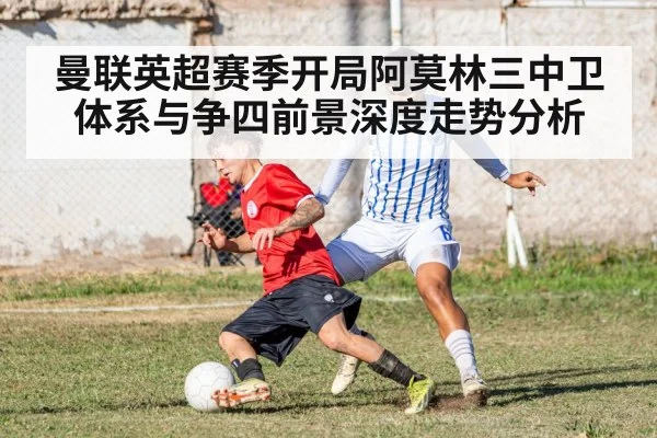 曼联英超赛季开局阿莫林三中卫体系与争四前景深度走势分析