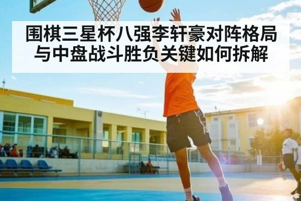 围棋三星杯八强李轩豪对阵格局与中盘战斗胜负关键如何拆解